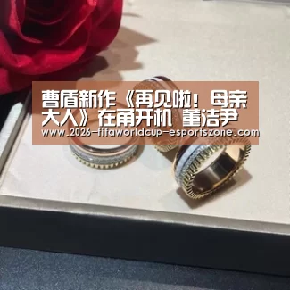 曹盾新作《再见啦！母亲大人》在甬开机 董洁尹昉演绎三十年母子情| 世界杯电竞
